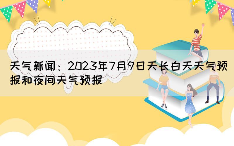 天氣新聞：2023年7月9日天長白天天氣預(yù)報(bào)和夜間天氣預(yù)報(bào)