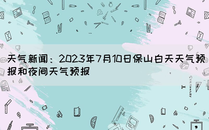 天氣新聞：2023年7月10日保山白天天氣預(yù)報(bào)和夜間天氣預(yù)報(bào)