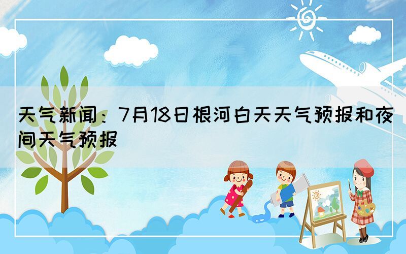 天氣新聞：7月18日根河白天天氣預(yù)報(bào)和夜間天氣預(yù)報(bào)