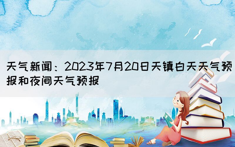 天氣新聞：2023年7月20日天鎮(zhèn)白天天氣預(yù)報和夜間天氣預(yù)報(圖1)