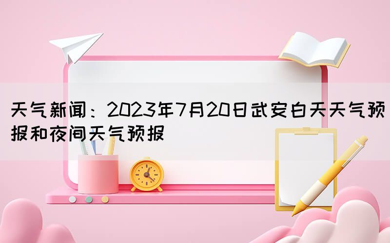 天氣新聞：2023年7月20日武安白天天氣預(yù)報和夜間天氣預(yù)報(圖1)