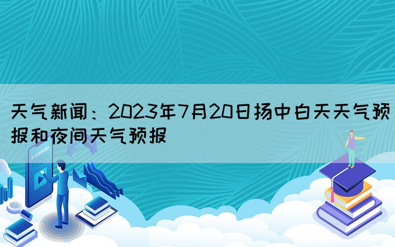 天氣新聞：2023年7月20日揚(yáng)中白天天氣預(yù)報(bào)和夜間天氣預(yù)報(bào)(圖1)