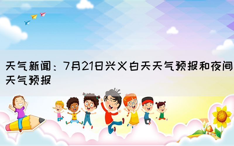 天氣新聞：7月21日興義白天天氣預(yù)報(bào)和夜間天氣預(yù)報(bào)(圖1)
