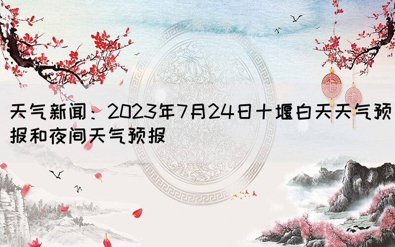 天氣新聞：2023年7月24日十堰白天天氣預(yù)報和夜間天氣預(yù)報