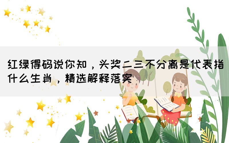 紅綠得碼說你知，頭獎(jiǎng)二三不分離是代表指什么生肖，精選解釋落實(shí)