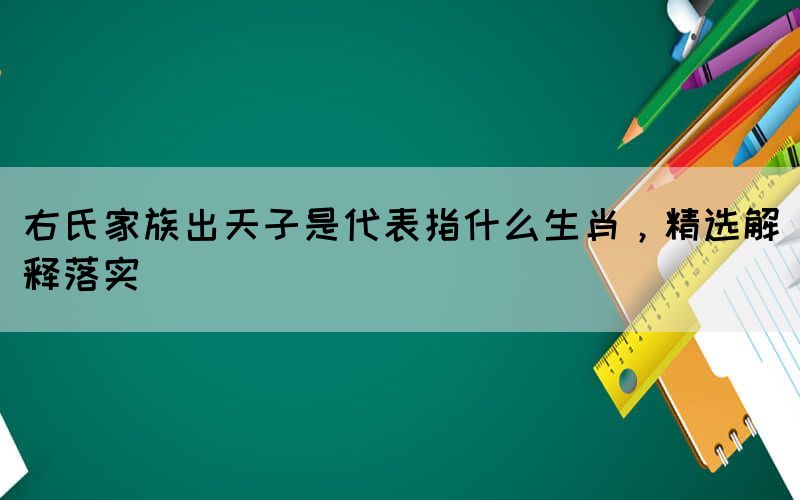 右氏家族出天子是代表指什么生肖，精選解釋落實(shí)
