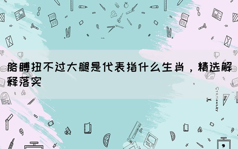 胳膊扭不過大腿是代表指什么生肖，精選解釋落實(shí)