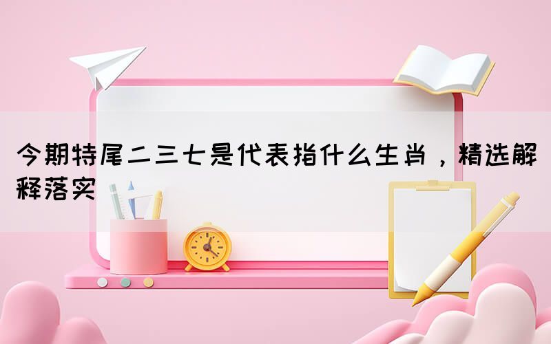 今期特尾二三七是代表指什么生肖，精選解釋落實(shí)