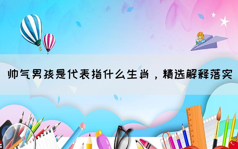 帥氣男孩是代表指什么生肖，精選解釋落實(shí)