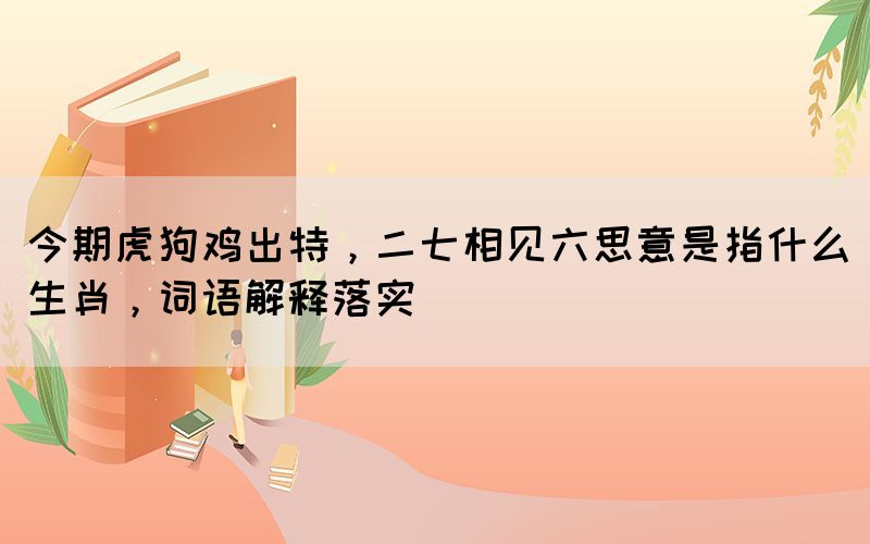 今期虎狗雞出特，二七相見六思意是指什么生肖，詞語(yǔ)解釋落實(shí)