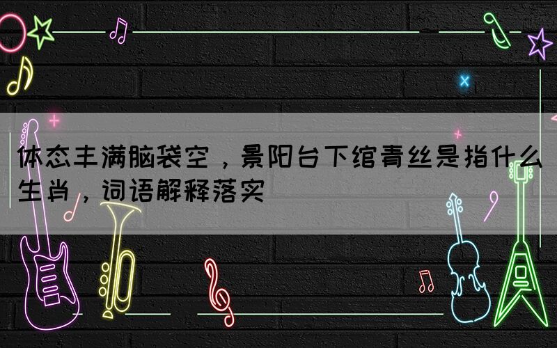 體態(tài)豐滿腦袋空，景陽(yáng)臺(tái)下綰青絲是指什么生肖，詞語(yǔ)解釋落實(shí)