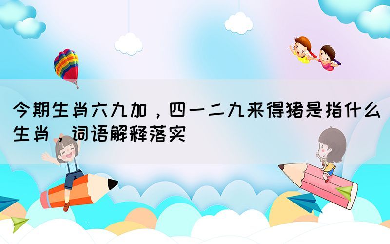今期生肖六九加，四一二九來(lái)得豬是指什么生肖，詞語(yǔ)解釋落實(shí)