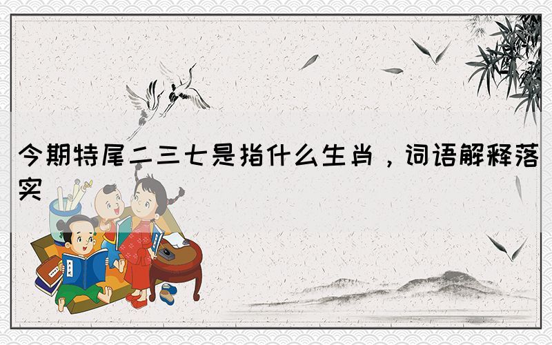 今期特尾二三七是指什么生肖，詞語(yǔ)解釋落實(shí)