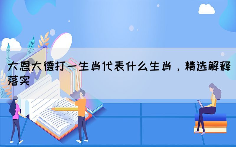 大恩大德打一生肖代表什么生肖，精選解釋落實(shí)