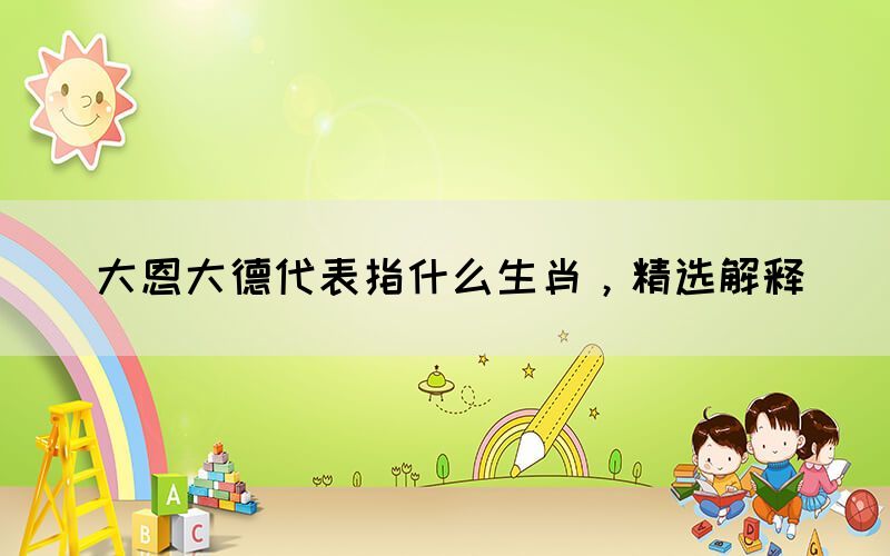 大恩大德代表指什么生肖，精選解釋(圖1)
