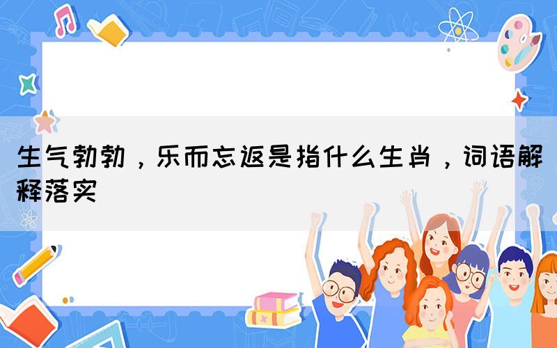 生氣勃勃，樂而忘返是指什么生肖，詞語解釋落實