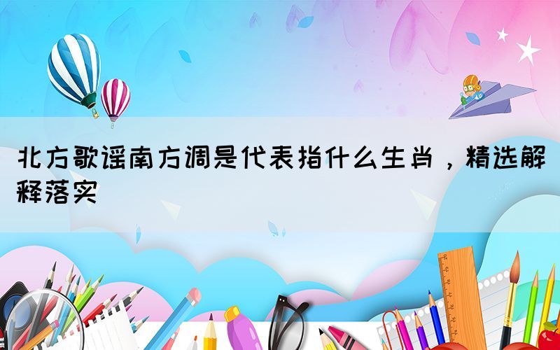 北方歌謠南方調(diào)是代表指什么生肖，精選解釋落實