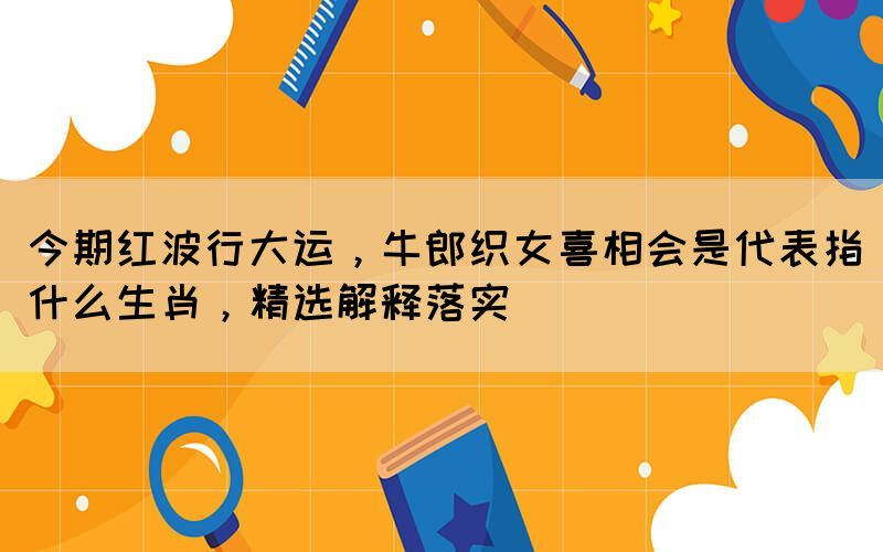 今期紅波行大運(yùn)，牛郎織女喜相會(huì)是代表指什么生肖，精選解釋落實(shí)