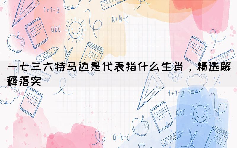 一七三六特馬邊是代表指什么生肖，精選解釋落實(shí)