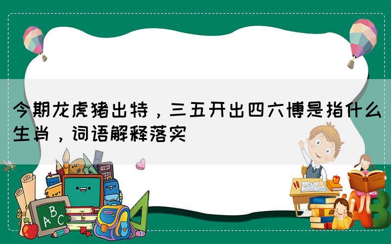 今期龍虎豬出特，三五開(kāi)出四六博是指什么生肖，詞語(yǔ)解釋落實(shí)