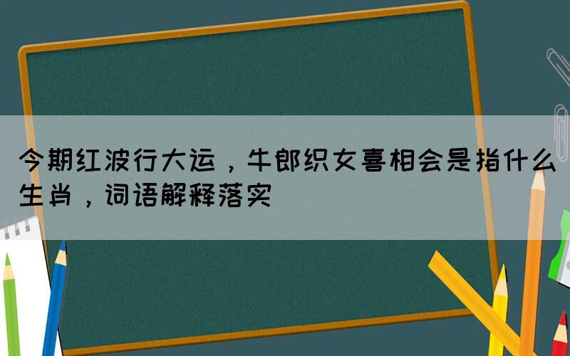 今期紅波行大運(yùn)，牛郎織女喜相會(huì)是指什么生肖，詞語(yǔ)解釋落實(shí)