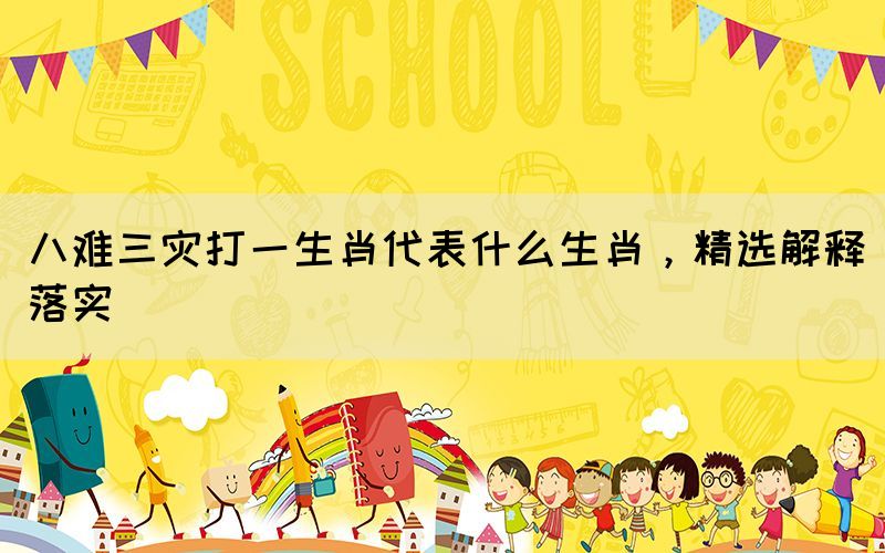 八難三災(zāi)打一生肖代表什么生肖，精選解釋落實(shí)