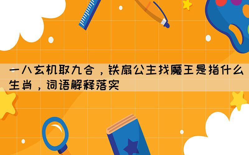 一八玄機取九合，鐵扇公主找魔王是指什么生肖，詞語解釋落實