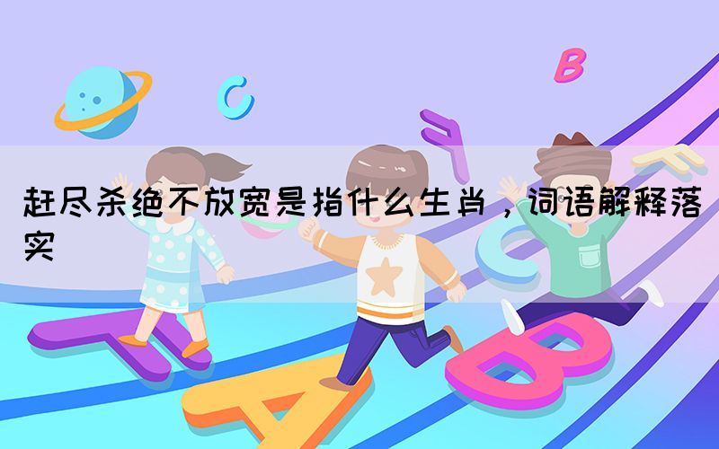 趕盡殺絕不放寬是指什么生肖，詞語解釋落實