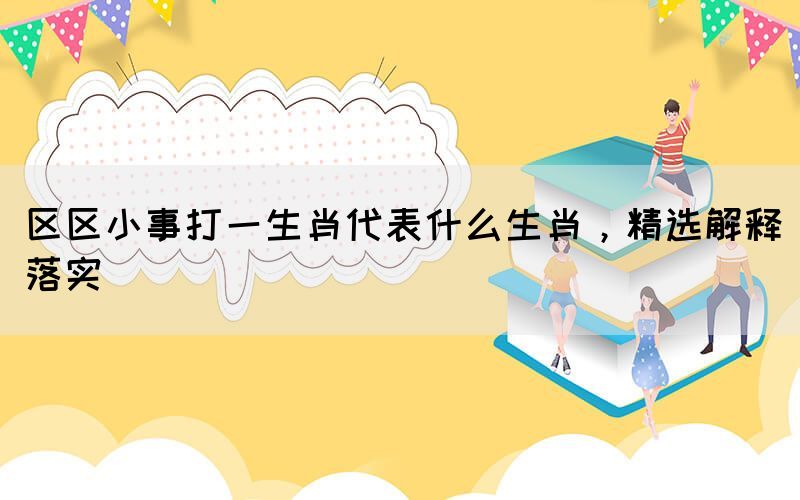 區(qū)區(qū)小事打一生肖代表什么生肖，精選解釋落實