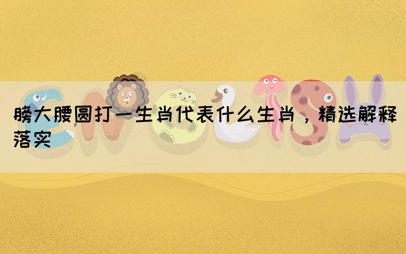 膀大腰圓打一生肖代表什么生肖，精選解釋落實