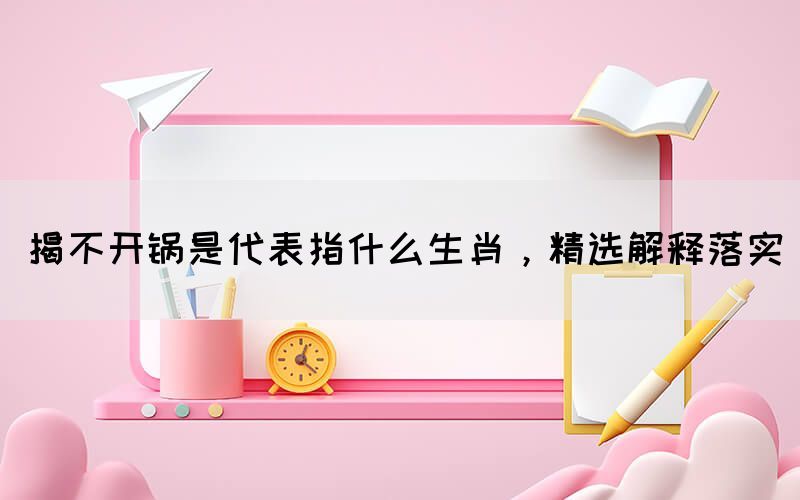 揭不開鍋是代表指什么生肖，精選解釋落實