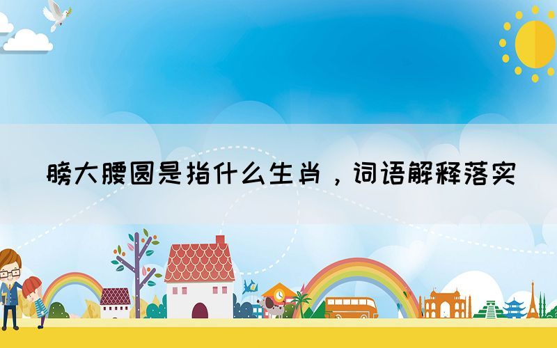 膀大腰圓是指什么生肖，詞語解釋落實(shí)