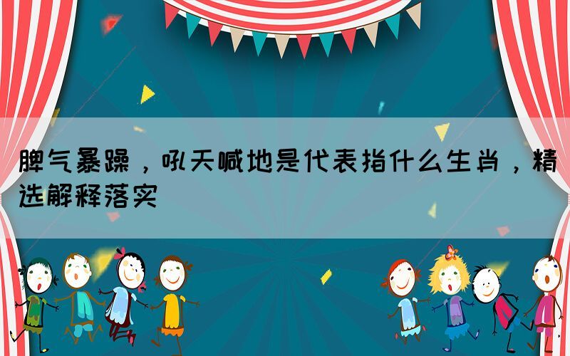 脾氣暴躁，吼天喊地是代表指什么生肖，精選解釋落實(shí)