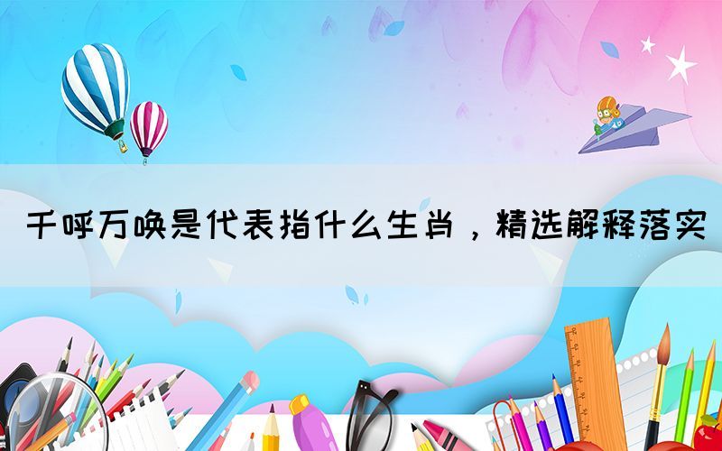 千呼萬喚是代表指什么生肖，精選解釋落實(shí)