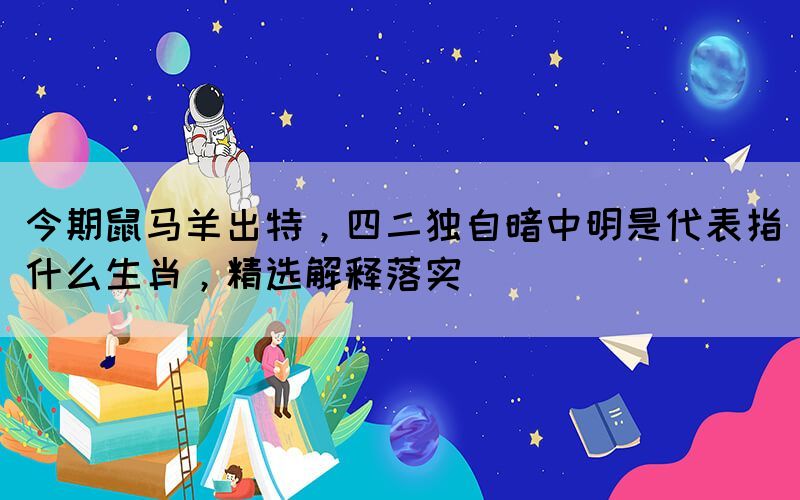 今期鼠馬羊出特，四二獨(dú)自暗中明是代表指什么生肖，精選解釋落實(shí)