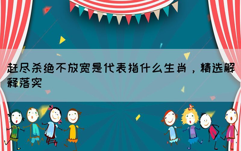 趕盡殺絕不放寬是代表指什么生肖，精選解釋落實