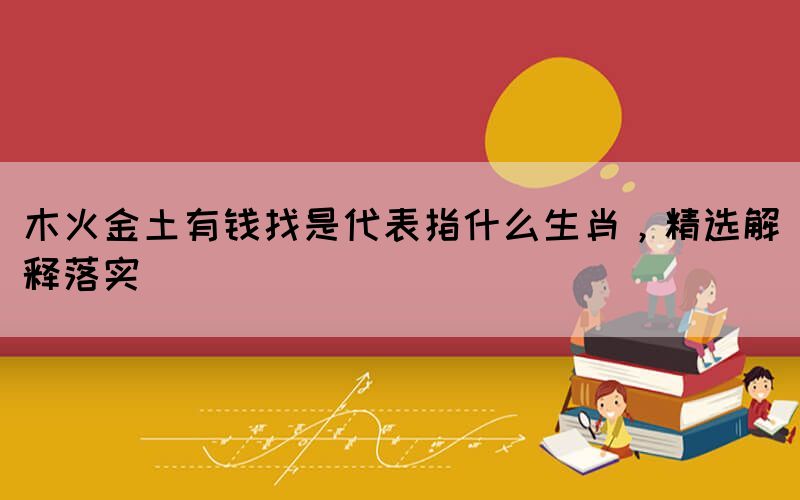 木火金土有錢找是代表指什么生肖，精選解釋落實