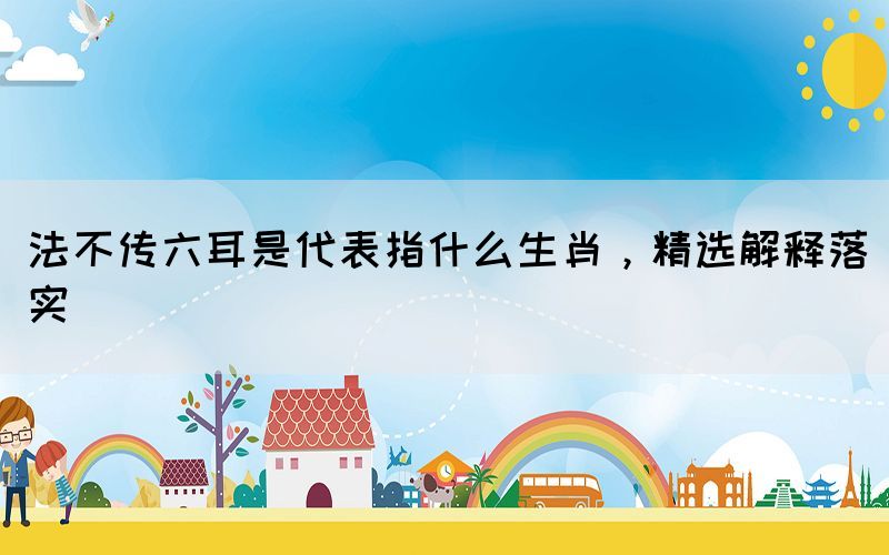 法不傳六耳是代表指什么生肖，精選解釋落實