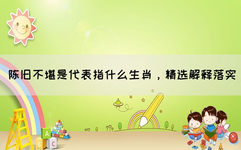 陳舊不堪是代表指什么生肖，精選解釋落實