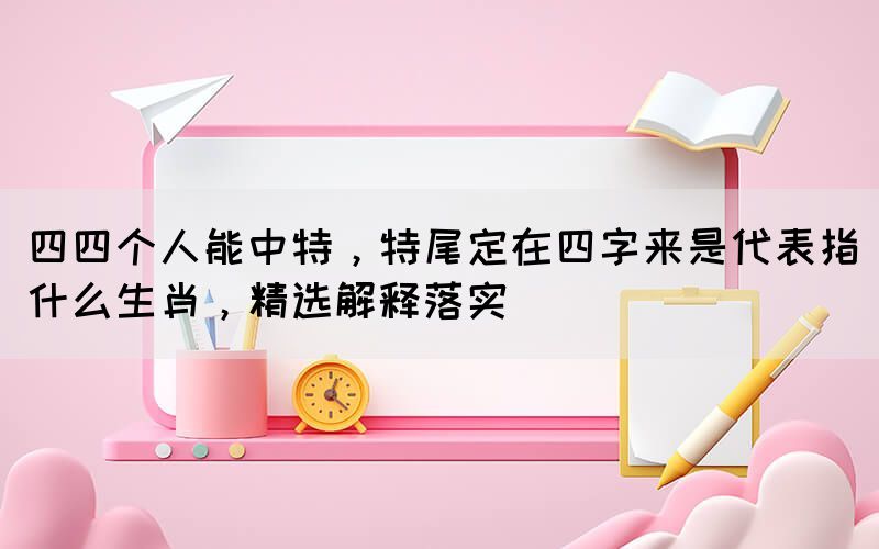 四四個人能中特，特尾定在四字來是代表指什么生肖，精選解釋落實