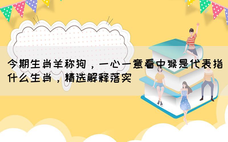 今期生肖羊稱狗，一心一意看中猴是代表指什么生肖，精選解釋落實