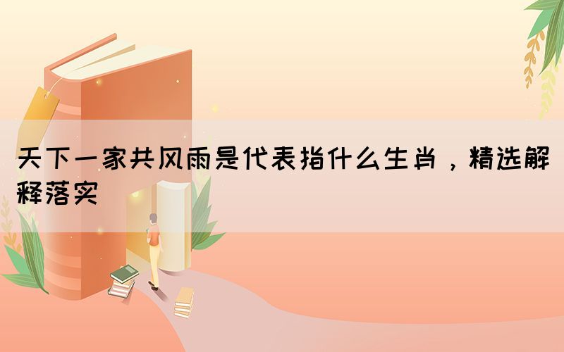 天下一家共風(fēng)雨是代表指什么生肖，精選解釋落實
