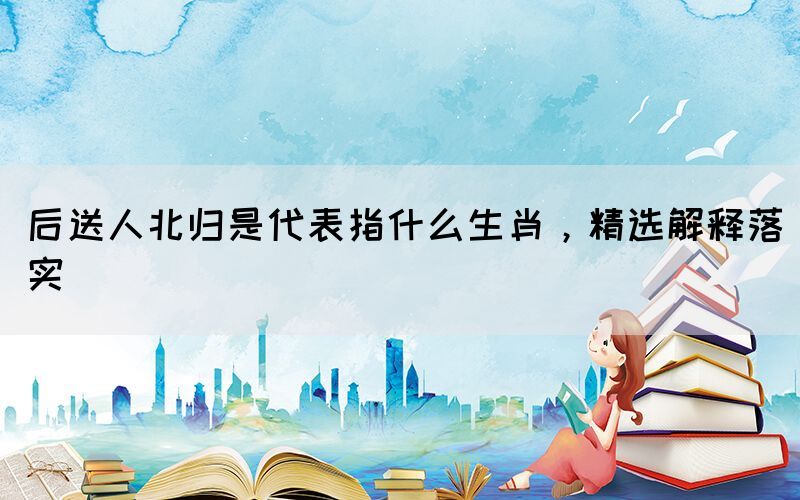 后送人北歸是代表指什么生肖，精選解釋落實