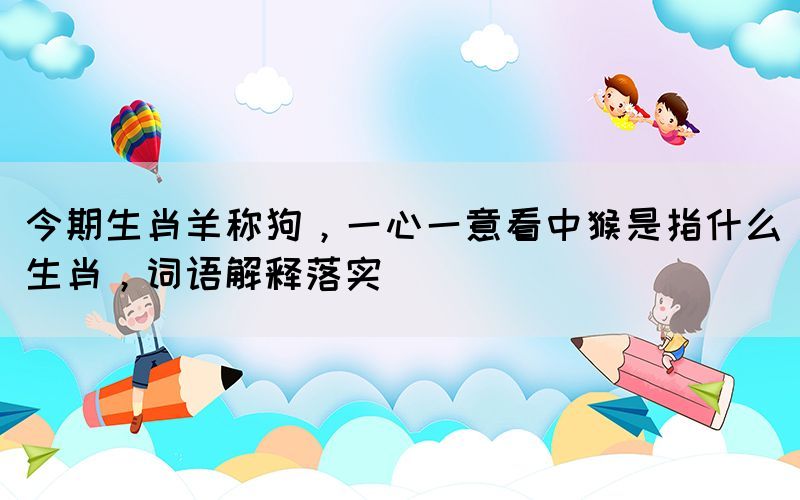 今期生肖羊稱狗，一心一意看中猴是指什么生肖，詞語解釋落實