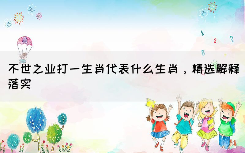 不世之業(yè)打一生肖代表什么生肖，精選解釋落實