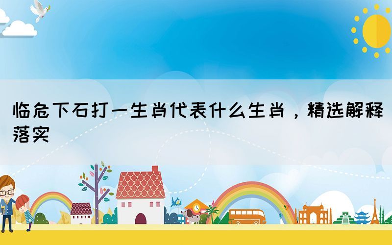 臨危下石打一生肖代表什么生肖，精選解釋落實