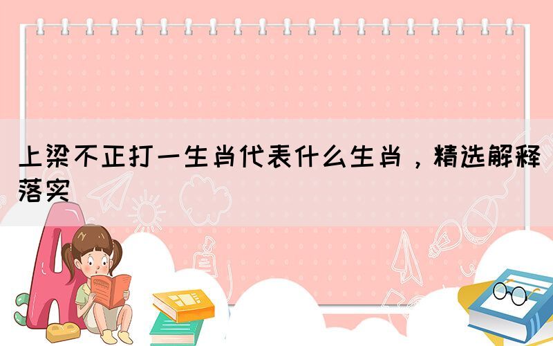 上梁不正打一生肖代表什么生肖，精選解釋落實