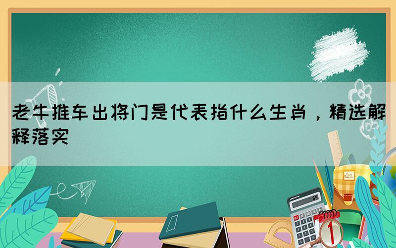 老牛推車出將門是代表指什么生肖，精選解釋落實