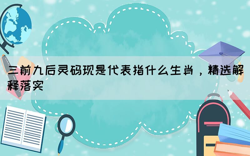 三前九后靈碼現(xiàn)是代表指什么生肖，精選解釋落實