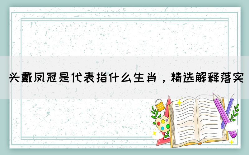 頭戴鳳冠是代表指什么生肖，精選解釋落實